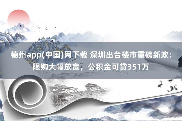 德州app(中国)网下载 深圳出台楼市重磅新政：限购大幅放宽，公积金可贷351万