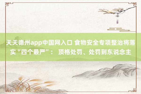 天天德州app中国网入口 食物安全专项整治将落实“四个最严”: 顶格处罚、处罚到东说念主