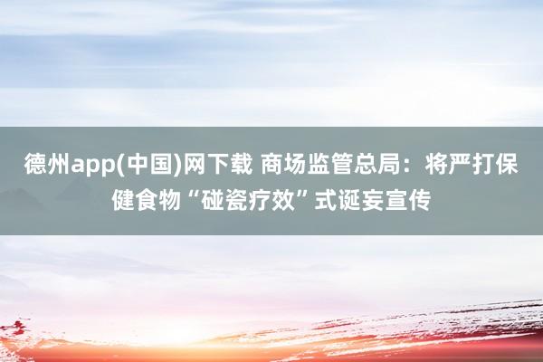 德州app(中国)网下载 商场监管总局：将严打保健食物“碰瓷疗效”式诞妄宣传