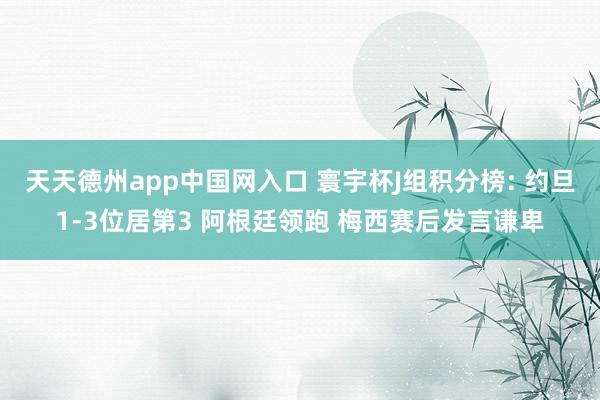 天天德州app中国网入口 寰宇杯J组积分榜: 约旦1-3位居第3 阿根廷领跑 梅西赛后发言谦卑