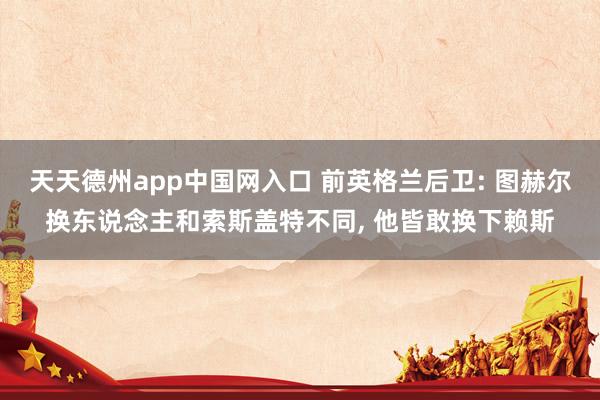 天天德州app中国网入口 前英格兰后卫: 图赫尔换东说念主和索斯盖特不同， 他皆敢换下赖斯