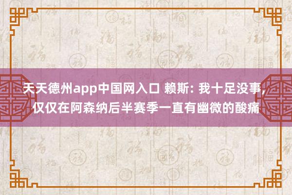 天天德州app中国网入口 赖斯: 我十足没事, 仅仅在阿森纳后半赛季一直有幽微的酸痛