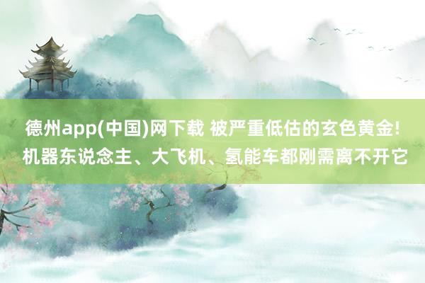德州app(中国)网下载 被严重低估的玄色黄金! 机器东说念主、大飞机、氢能车都刚需离不开它
