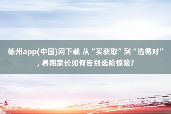 德州app(中国)网下载 从“买获取”到“选得对”， 暑期家长如何告别选险惊险?
